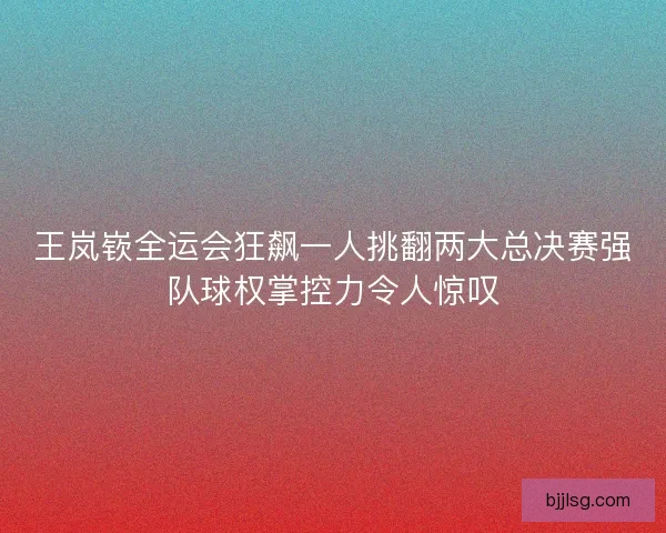 王岚嵚全运会狂飙一人挑翻两大总决赛强队球权掌控力令人惊叹
