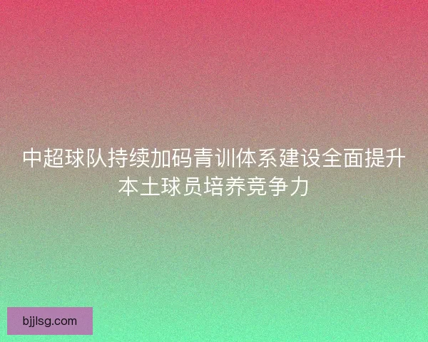 中超球队持续加码青训体系建设全面提升本土球员培养竞争力