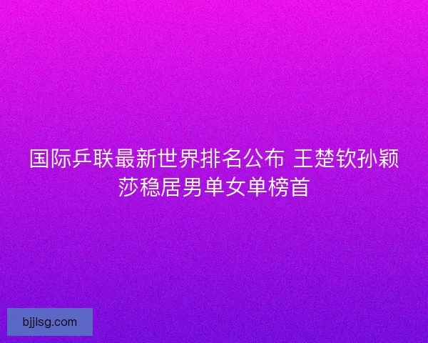 国际乒联最新世界排名公布 王楚钦孙颖莎稳居男单女单榜首