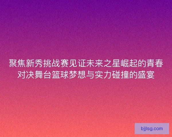 聚焦新秀挑战赛见证未来之星崛起的青春对决舞台篮球梦想与实力碰撞的盛宴