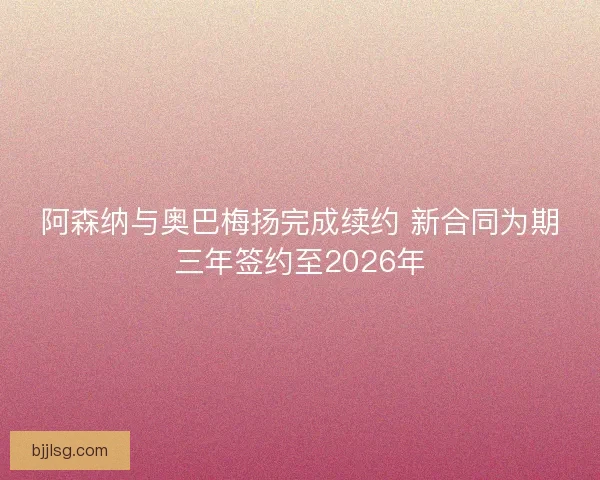 阿森纳与奥巴梅扬完成续约 新合同为期三年签约至2026年