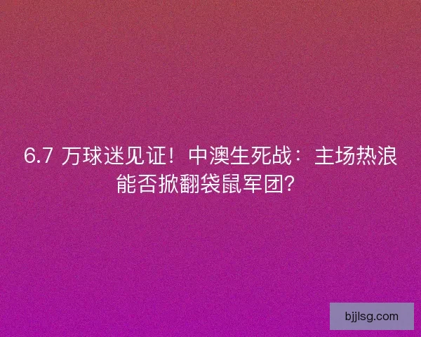 6.7 万球迷见证！中澳生死战：主场热浪能否掀翻袋鼠军团？