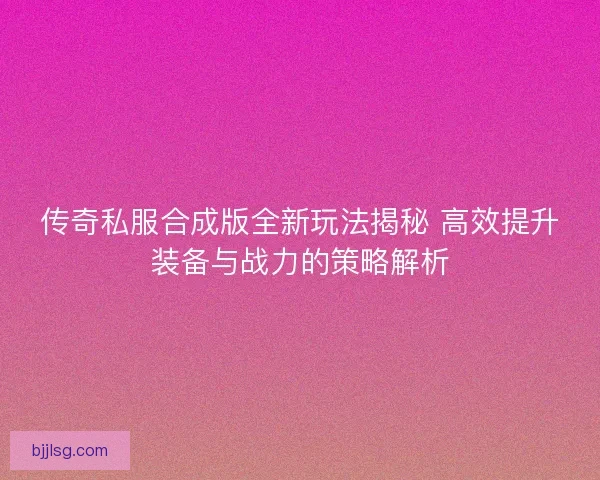 传奇私服合成版全新玩法揭秘 高效提升装备与战力的策略解析