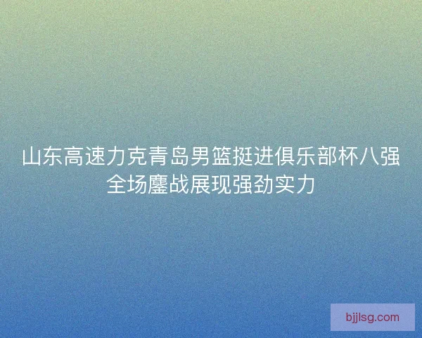 山东高速力克青岛男篮挺进俱乐部杯八强全场鏖战展现强劲实力